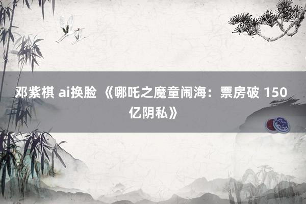 邓紫棋 ai换脸 《哪吒之魔童闹海：票房破 150 亿阴私》