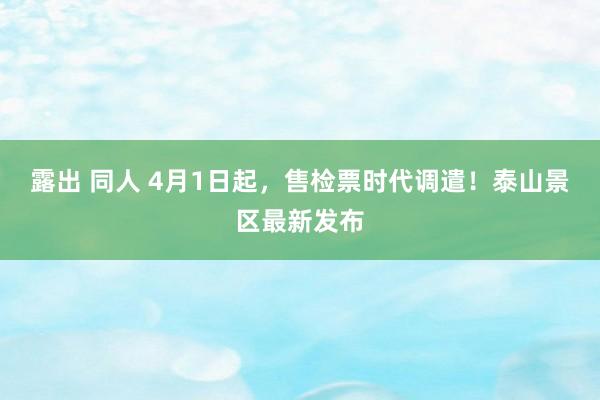 露出 同人 4月1日起，售检票时代调遣！泰山景区最新发布