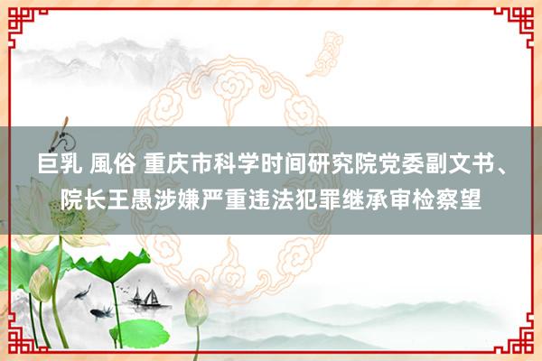 巨乳 風俗 重庆市科学时间研究院党委副文书、院长王愚涉嫌严重违法犯罪继承审检察望