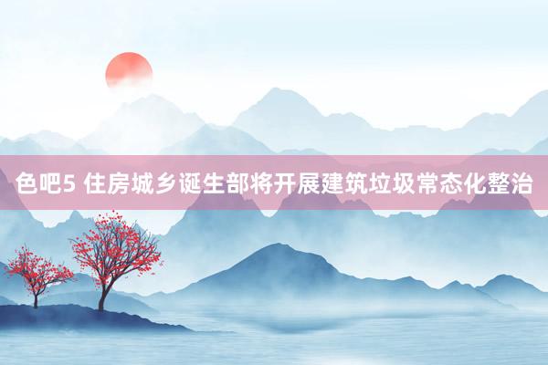 色吧5 住房城乡诞生部将开展建筑垃圾常态化整治