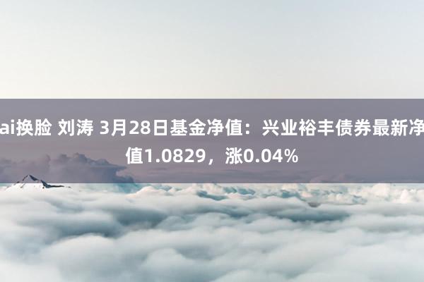 ai换脸 刘涛 3月28日基金净值：兴业裕丰债券最新净值1.0829，涨0.04%