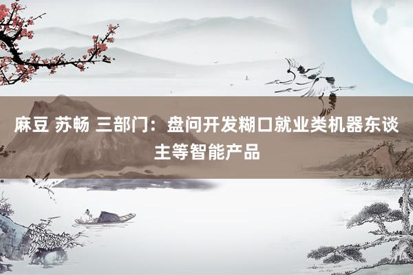 麻豆 苏畅 三部门：盘问开发糊口就业类机器东谈主等智能产品