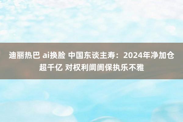 迪丽热巴 ai换脸 中国东谈主寿：2024年净加仓超千亿 对权利阛阓保执乐不雅