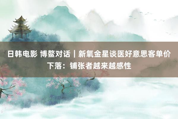 日韩电影 博鳌对话｜新氧金星谈医好意思客单价下落：铺张者越来越感性