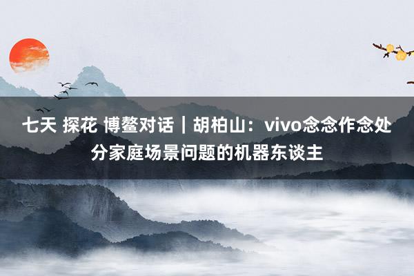 七天 探花 博鳌对话｜胡柏山：vivo念念作念处分家庭场景问题的机器东谈主