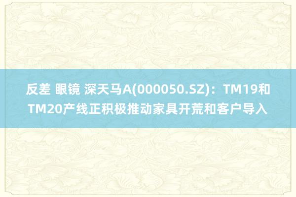 反差 眼镜 深天马A(000050.SZ)：TM19和TM20产线正积极推动家具开荒和客户导入