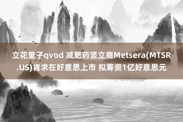 立花里子qvod 减肥药竖立商Metsera(MTSR.US)肯求在好意思上市 拟筹资1亿好意思元