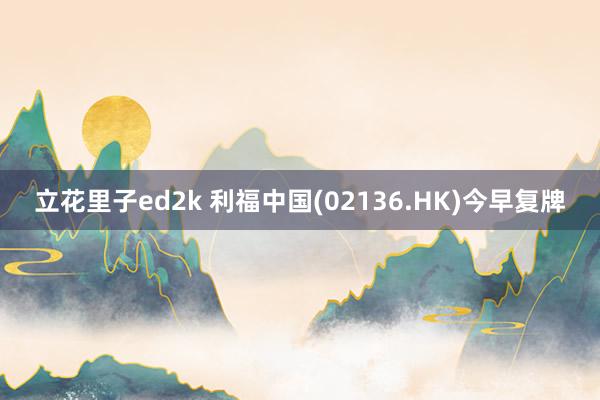 立花里子ed2k 利福中国(02136.HK)今早复牌