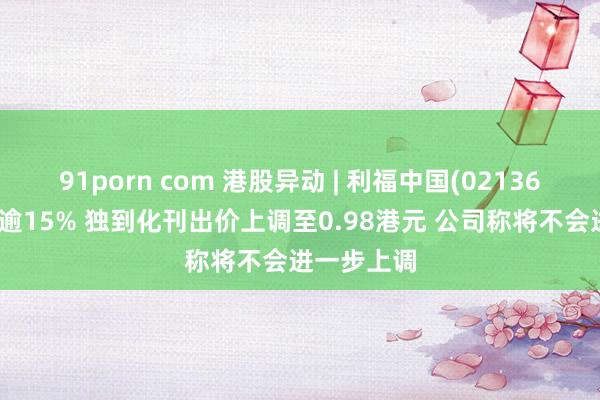 91porn com 港股异动 | 利福中国(02136)复牌低开逾15% 独到化刊出价上调至0.98港元 公司称将不会进一步上调