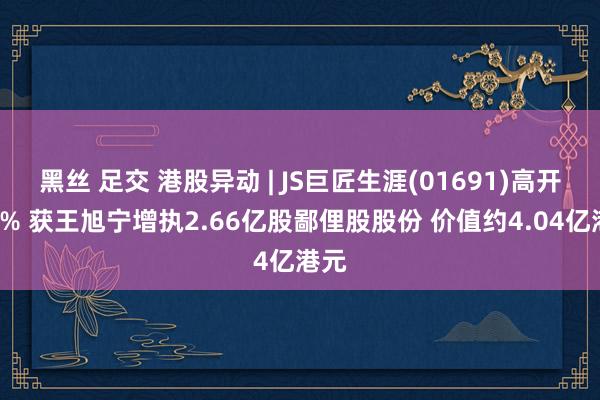 黑丝 足交 港股异动 | JS巨匠生涯(01691)高开逾6% 获王旭宁增执2.66亿股鄙俚股股份 价值约4.04亿港元