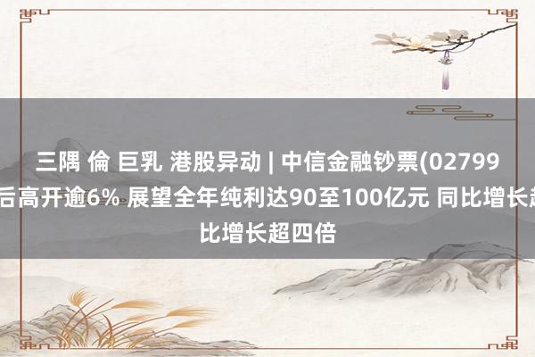 三隅 倫 巨乳 港股异动 | 中信金融钞票(02799)盈喜后高开逾6% 展望全年纯利达90至100亿元 同比增长超四倍