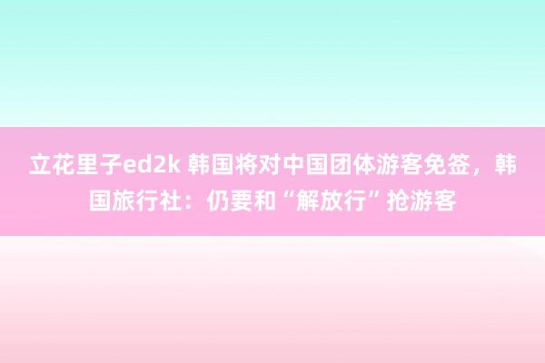 立花里子ed2k 韩国将对中国团体游客免签，韩国旅行社：仍要和“解放行”抢游客