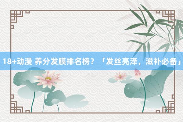 18+动漫 养分发膜排名榜？「发丝亮泽，滋补必备」