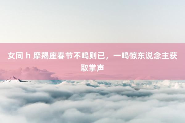 女同 h 摩羯座春节不鸣则已，一鸣惊东说念主获取掌声