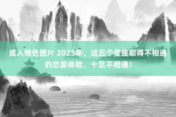 成人情色图片 2025年，这五个星座取得不相通的恋爱体验，十足不相通！