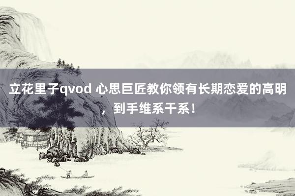 立花里子qvod 心思巨匠教你领有长期恋爱的高明，到手维系干系！