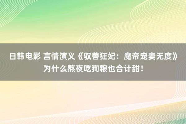 日韩电影 言情演义《驭兽狂妃：魔帝宠妻无度》为什么熬夜吃狗粮也合计甜！