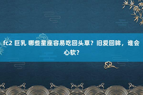 fc2 巨乳 哪些星座容易吃回头草？旧爱回眸，谁会心软？