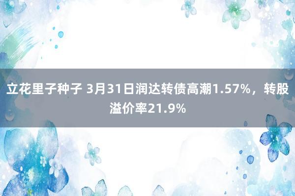 立花里子种子 3月31日润达转债高潮1.57%，转股溢价率21.9%