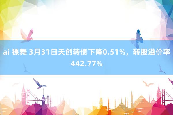 ai 裸舞 3月31日天创转债下降0.51%，转股溢价率442.77%
