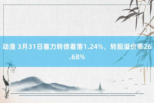 动漫 3月31日塞力转债着落1.24%，转股溢价率26.68%