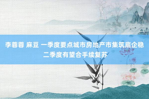 李蓉蓉 麻豆 一季度要点城市房地产市集筑底企稳 二季度有望合手续复苏