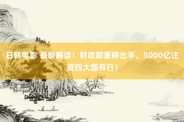 日韩电影 最新解读！财政部重磅出手，5000亿注资四大国有行！