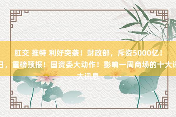 肛交 推特 利好突袭！财政部，斥资5000亿！明日，重磅预报！国资委大动作！影响一周商场的十大讯息
