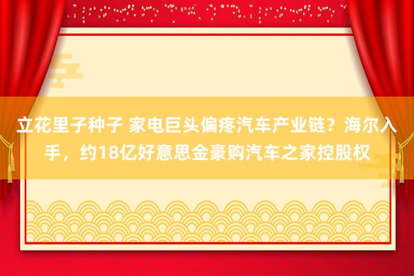 立花里子种子 家电巨头偏疼汽车产业链？海尔入手，约18亿好意思金豪购汽车之家控股权