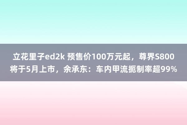 立花里子ed2k 预售价100万元起，尊界S800将于5月上市，余承东：车内甲流扼制率超99%