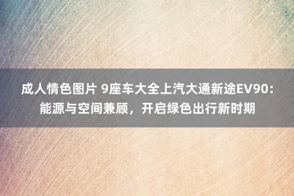 成人情色图片 9座车大全上汽大通新途EV90：能源与空间兼顾，开启绿色出行新时期
