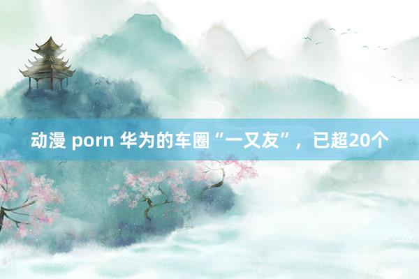 动漫 porn 华为的车圈“一又友”，已超20个
