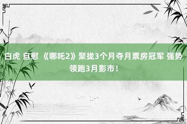 白虎 自慰 《哪吒2》聚拢3个月夺月票房冠军 强势领跑3月影市！