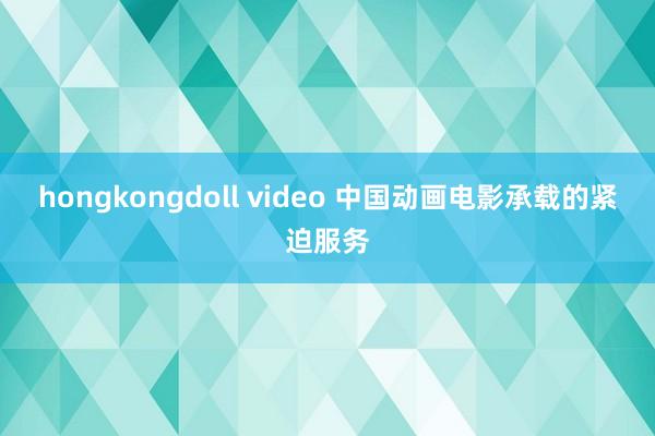 hongkongdoll video 中国动画电影承载的紧迫服务