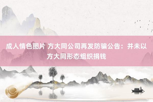 成人情色图片 方大同公司再发防骗公告：并未以方大同形态组织捐钱