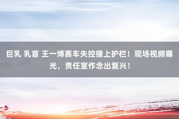 巨乳 乳首 王一博赛车失控撞上护栏！现场视频曝光，责任室作念出复兴！