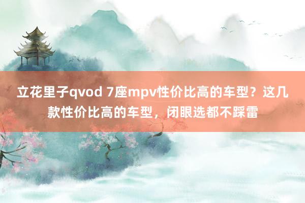 立花里子qvod 7座mpv性价比高的车型？这几款性价比高的车型，闭眼选都不踩雷