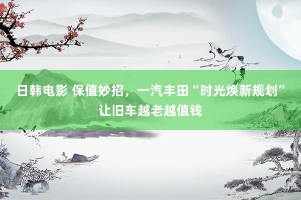 日韩电影 保值妙招，一汽丰田“时光焕新规划”让旧车越老越值钱