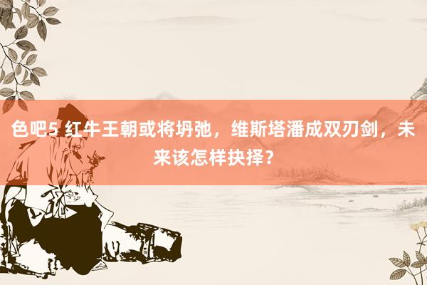 色吧5 红牛王朝或将坍弛，维斯塔潘成双刃剑，未来该怎样抉择？