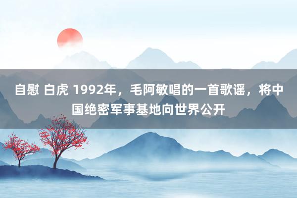 自慰 白虎 1992年，毛阿敏唱的一首歌谣，将中国绝密军事基地向世界公开