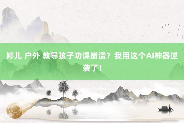 婷儿 户外 教导孩子功课崩溃？我用这个AI神器逆袭了！
