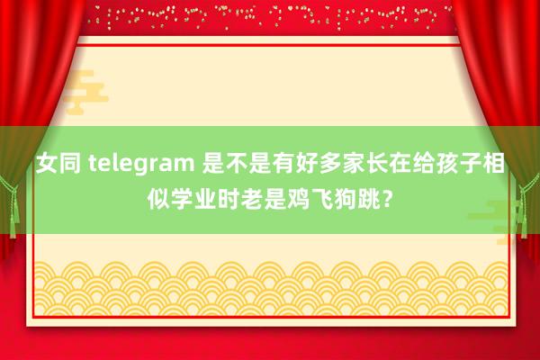 女同 telegram 是不是有好多家长在给孩子相似学业时老是鸡飞狗跳？