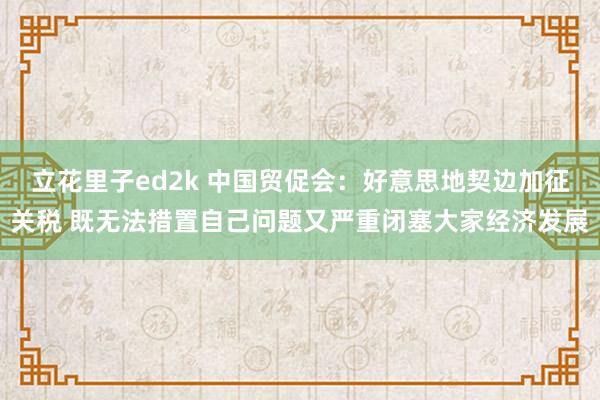 立花里子ed2k 中国贸促会：好意思地契边加征关税 既无法措置自己问题又严重闭塞大家经济发展