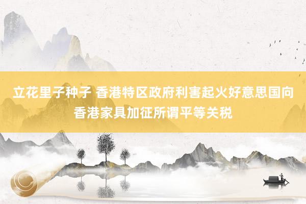 立花里子种子 香港特区政府利害起火好意思国向香港家具加征所谓平等关税