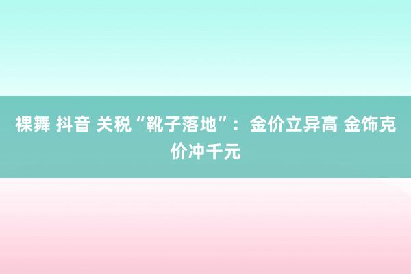 裸舞 抖音 关税“靴子落地”：金价立异高 金饰克价冲千元