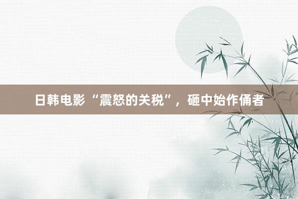 日韩电影 “震怒的关税”，砸中始作俑者