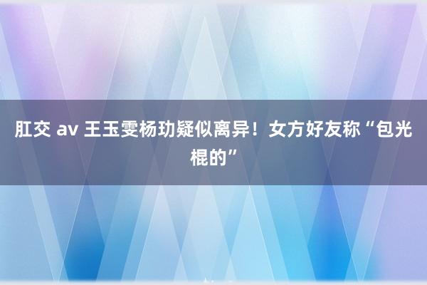 肛交 av 王玉雯杨玏疑似离异！女方好友称“包光棍的”