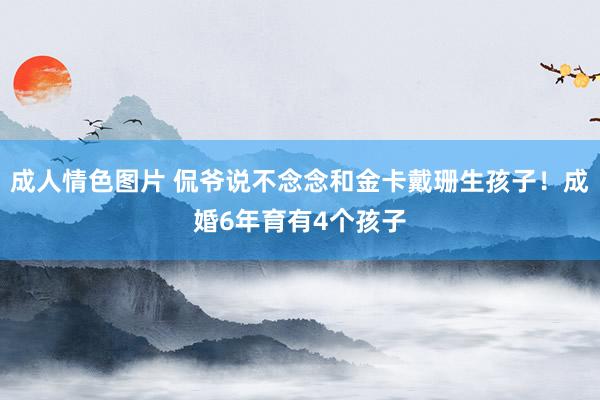 成人情色图片 侃爷说不念念和金卡戴珊生孩子！成婚6年育有4个孩子