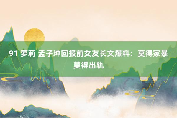 91 萝莉 孟子坤回报前女友长文爆料：莫得家暴莫得出轨