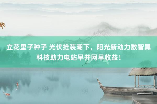 立花里子种子 光伏抢装潮下，阳光新动力数智黑科技助力电站早并网早收益！
